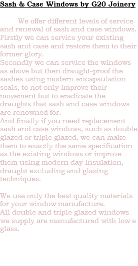 Sash & Case Windows by G20 Joinery We offer different levels of service and renewal of sash and case windows. Firstly we can service your existing sash and case and restore them to their former glory. Secondly we can service the windows as above but then draught-proof the sashes using modern encapsulation seals, to not only improve their movement but to eradicate the draughts that sash and case windows are renowned for. And finally if you need replacement sash and case windows, such as double glazed or triple glazed, we can make them to exactly the same specification as the existing windows or improve them using modern day insulation, draught excluding and glazing techniques. We use only the best quality materials for your window manufacture. All double and triple glazed windows we supply are manufactured with low e glass. 