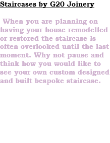 Staircases by G20 Joinery When you are planning on having your house remodelled or restored the staircase is often overlooked until the last moment. Why not pause and think how you would like to see your own custom designed and built bespoke staircase. 