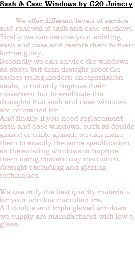 Sash & Case Windows by G20 Joinery We offer different levels of service and renewal of sash and case windows. Firstly we can service your existing sash and case and restore them to their former glory. Secondly we can service the windows as above but then draught-proof the sashes using modern encapsulation seals, to not only improve their movement but to eradicate the draughts that sash and case windows are renowned for. And finally if you need replacement sash and case windows, such as double glazed or triple glazed, we can make them to exactly the same specification as the existing windows or improve them using modern day insulation, draught excluding and glazing techniques. We use only the best quality materials for your window manufacture. All double and triple glazed windows we supply are manufactured with low e glass. 